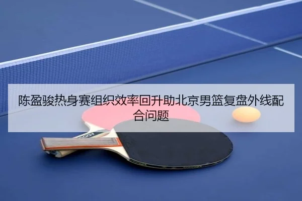 陈盈骏热身赛组织效率回升助北京男篮复盘外线配合问题
